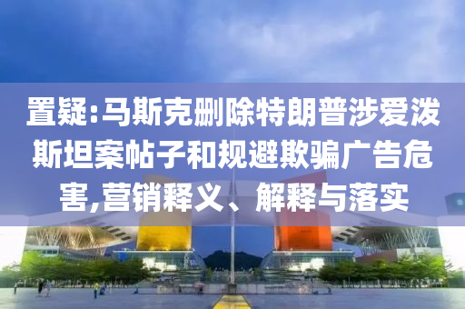 置疑:馬斯克刪除特朗普涉愛潑斯坦案帖子和規(guī)避欺騙廣告危害,營銷釋義、解釋與落實(shí)