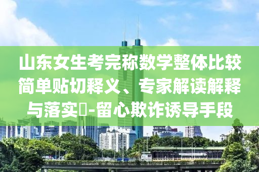 山東女生考完稱(chēng)數(shù)學(xué)整體比較簡(jiǎn)單貼切釋義、專(zhuān)家解讀解釋與落實(shí)?-留心欺詐誘導(dǎo)手段
