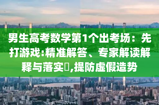 男生高考數(shù)學(xué)第1個(gè)出考場(chǎng)：先打游戲:精準(zhǔn)解答、專(zhuān)家解讀解釋與落實(shí)?,提防虛假造勢(shì)
