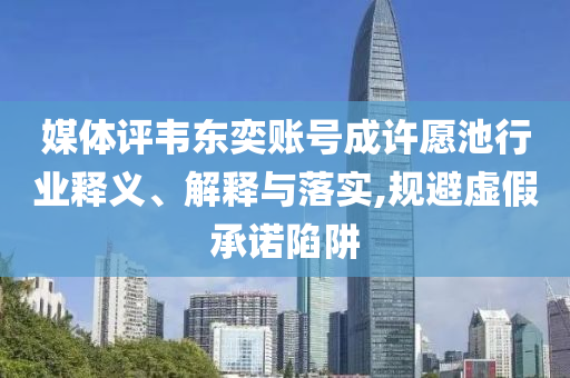 媒體評韋東奕賬號成許愿池行業(yè)釋義、解釋與落實,規(guī)避虛假承諾陷阱