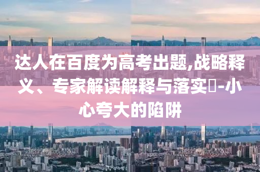 達人在百度為高考出題,戰(zhàn)略釋義、專家解讀解釋與落實?-小心夸大的陷阱