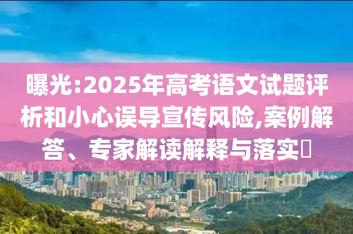 曝光:2025年高考語文試題評析和小心誤導(dǎo)宣傳風(fēng)險(xiǎn),案例解答、專家解讀解釋與落實(shí)?