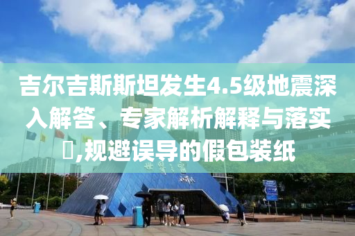 吉爾吉斯斯坦發(fā)生4.5級地震深入解答、專家解析解釋與落實(shí)?,規(guī)避誤導(dǎo)的假包裝紙