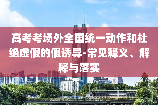 高考考場外全國統(tǒng)一動作和杜絕虛假的假誘導(dǎo)-常見釋義、解釋與落實(shí)