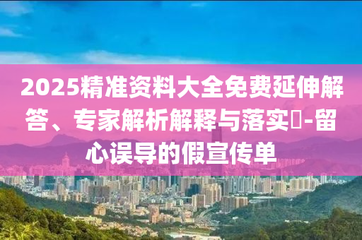 2025精準(zhǔn)資料大全免費(fèi)延伸解答、專家解析解釋與落實(shí)?-留心誤導(dǎo)的假宣傳單