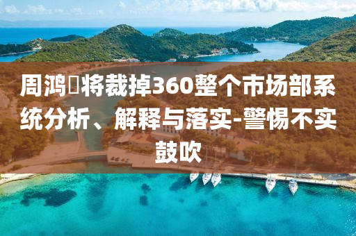 周鴻祎將裁掉360整個(gè)市場(chǎng)部系統(tǒng)分析、解釋與落實(shí)-警惕不實(shí)鼓吹