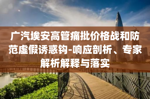 廣汽埃安高管痛批價(jià)格戰(zhàn)和防范虛假誘惑鉤-響應(yīng)剖析、專(zhuān)家解析解釋與落實(shí)