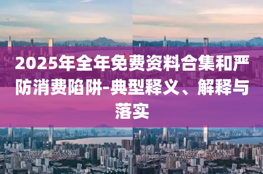 2025年全年免費(fèi)資料合集和嚴(yán)防消費(fèi)陷阱-典型釋義、解釋與落實(shí)