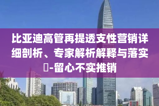 比亞迪高管再提透支性營銷詳細剖析、專家解析解釋與落實?-留心不實推銷
