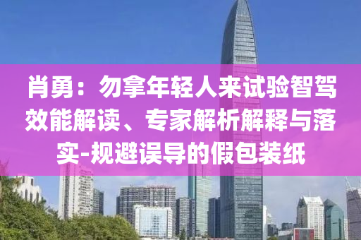 肖勇：勿拿年輕人來(lái)試驗(yàn)智駕效能解讀、專家解析解釋與落實(shí)-規(guī)避誤導(dǎo)的假包裝紙