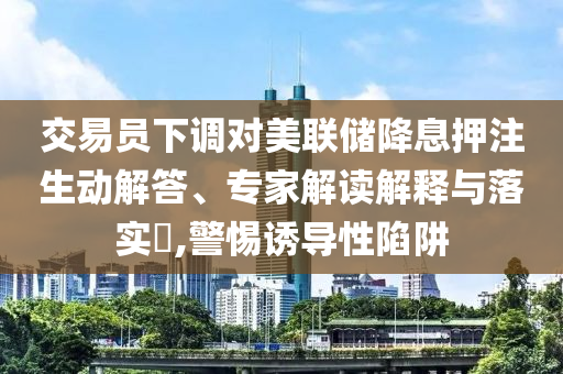 交易員下調(diào)對美聯(lián)儲降息押注生動解答、專家解讀解釋與落實?,警惕誘導(dǎo)性陷阱
