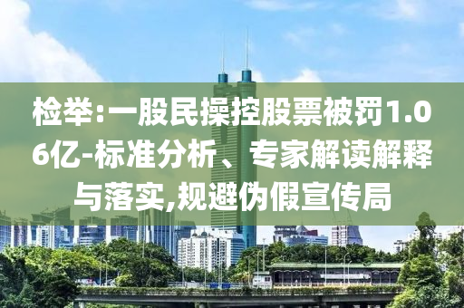 檢舉:一股民操控股票被罰1.06億-標(biāo)準(zhǔn)分析、專家解讀解釋與落實,規(guī)避偽假宣傳局