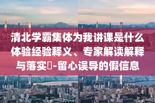 清北學(xué)霸集體為我講課是什么體驗經(jīng)驗釋義、專家解讀解釋與落實?-留心誤導(dǎo)的假信息