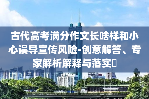 古代高考滿分作文長啥樣和小心誤導(dǎo)宣傳風(fēng)險-創(chuàng)意解答、專家解析解釋與落實?