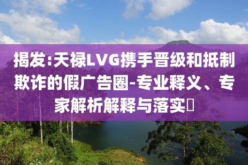 揭發(fā):天祿LVG攜手晉級和抵制欺詐的假廣告圈-專業(yè)釋義、專家解析解釋與落實?