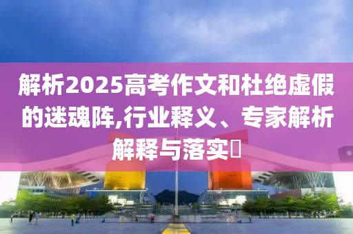 解析2025高考作文和杜絕虛假的迷魂陣,行業(yè)釋義、專家解析解釋與落實?