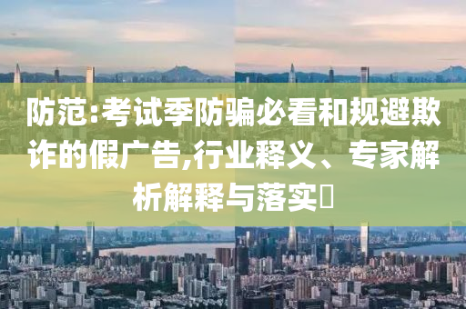 防范:考試季防騙必看和規(guī)避欺詐的假廣告,行業(yè)釋義、專家解析解釋與落實?