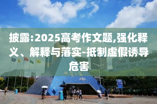 披露:2025高考作文題,強(qiáng)化釋義、解釋與落實(shí)-抵制虛假誘導(dǎo)危害