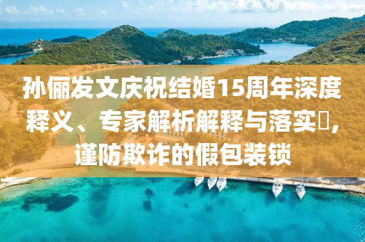 孫儷發(fā)文慶祝結(jié)婚15周年深度釋義、專(zhuān)家解析解釋與落實(shí)?,謹(jǐn)防欺詐的假包裝鎖