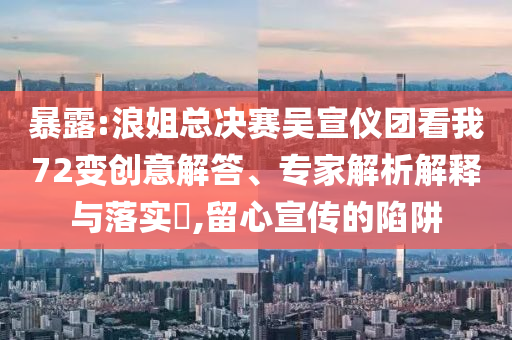 暴露:浪姐總決賽吳宣儀團(tuán)看我72變創(chuàng)意解答、專(zhuān)家解析解釋與落實(shí)?,留心宣傳的陷阱