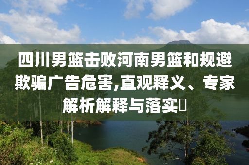 四川男籃擊敗河南男籃和規(guī)避欺騙廣告危害,直觀釋義、專(zhuān)家解析解釋與落實(shí)?
