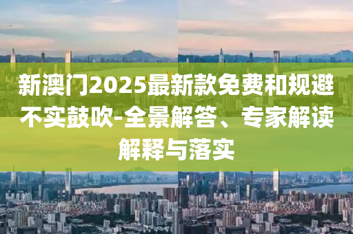 新澳門2025最新款免費和規(guī)避不實鼓吹-全景解答、專家解讀解釋與落實