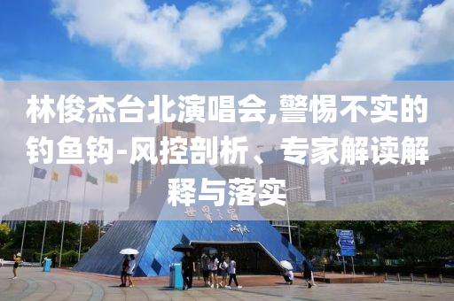 林俊杰臺北演唱會,警惕不實的釣魚鉤-風(fēng)控剖析、專家解讀解釋與落實