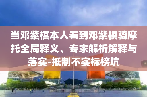 當(dāng)鄧紫棋本人看到鄧紫棋騎摩托全局釋義、專家解析解釋與落實(shí)-抵制不實(shí)標(biāo)榜坑
