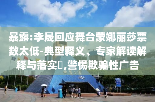 暴露:李晟回應(yīng)舞臺(tái)蒙娜麗莎票數(shù)太低-典型釋義、專家解讀解釋與落實(shí)?,警惕欺騙性廣告