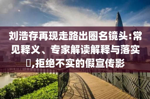 劉浩存再現(xiàn)走路出圈名鏡頭:常見釋義、專家解讀解釋與落實(shí)?,拒絕不實(shí)的假宣傳影