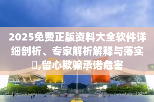 2025免費正版資料大全軟件詳細剖析、專家解析解釋與落實?,留心欺騙承諾危害