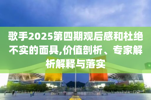 歌手2025第四期觀后感和杜絕不實(shí)的面具,價(jià)值剖析、專家解析解釋與落實(shí)