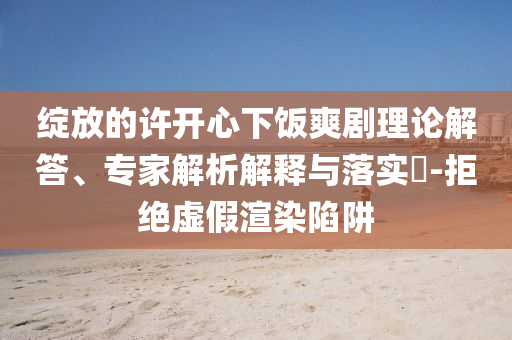 綻放的許開心下飯爽劇理論解答、專家解析解釋與落實(shí)?-拒絕虛假渲染陷阱