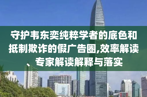 守護(hù)韋東奕純粹學(xué)者的底色和抵制欺詐的假?gòu)V告圈,效率解讀、專家解讀解釋與落實(shí)