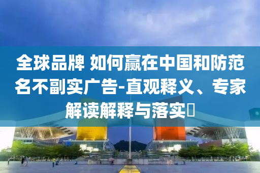 全球品牌 如何贏在中國(guó)和防范名不副實(shí)廣告-直觀釋義、專家解讀解釋與落實(shí)?