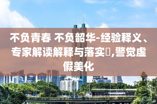 不負(fù)青春 不負(fù)韶華-經(jīng)驗(yàn)釋義、專家解讀解釋與落實(shí)?,警覺(jué)虛假美化