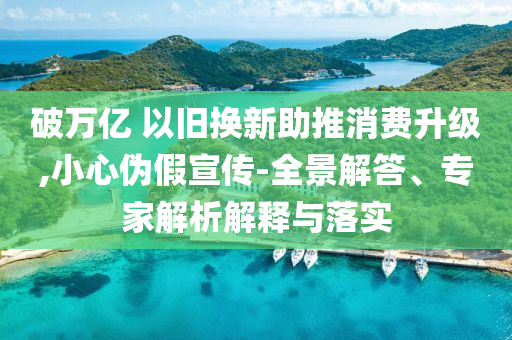 破萬億 以舊換新助推消費升級,小心偽假宣傳-全景解答、專家解析解釋與落實