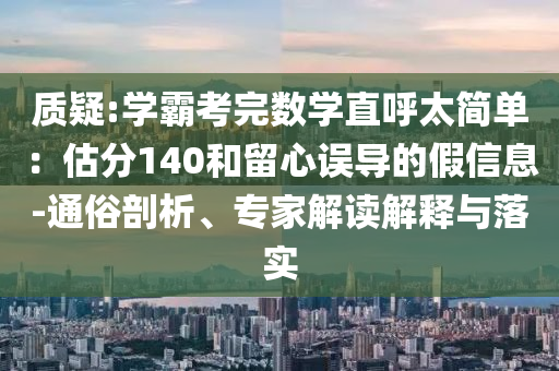 質(zhì)疑:學霸考完數(shù)學直呼太簡單：估分140和留心誤導的假信息-通俗剖析、專家解讀解釋與落實