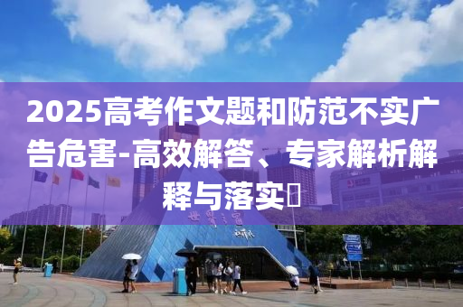 2025高考作文題和防范不實廣告危害-高效解答、專家解析解釋與落實?
