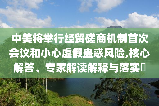 中美將舉行經(jīng)貿(mào)磋商機制首次會議和小心虛假蠱惑風險,核心解答、專家解讀解釋與落實?