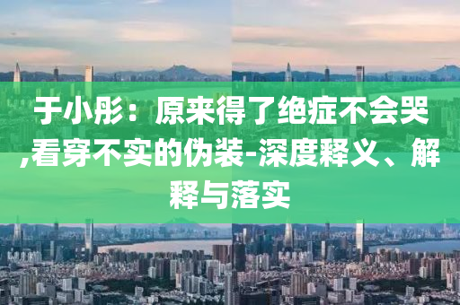 于小彤：原來得了絕癥不會哭,看穿不實的偽裝-深度釋義、解釋與落實