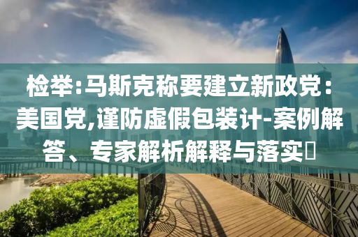 檢舉:馬斯克稱要建立新政黨：美國黨,謹防虛假包裝計-案例解答、專家解析解釋與落實?