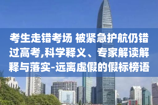 考生走錯(cuò)考場(chǎng) 被緊急護(hù)航仍錯(cuò)過(guò)高考,科學(xué)釋義、專(zhuān)家解讀解釋與落實(shí)-遠(yuǎn)離虛假的假標(biāo)榜語(yǔ)