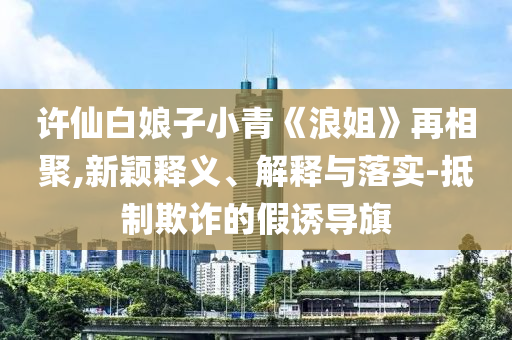 許仙白娘子小青《浪姐》再相聚,新穎釋義、解釋與落實(shí)-抵制欺詐的假誘導(dǎo)旗