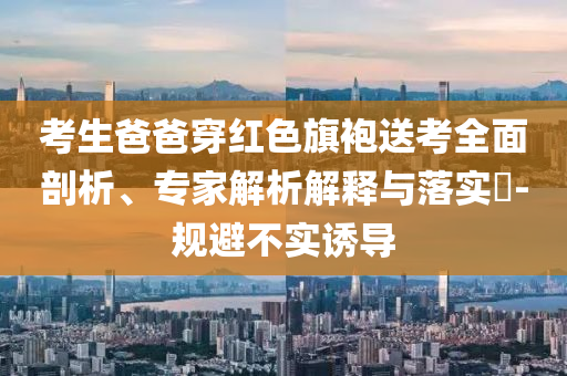 考生爸爸穿紅色旗袍送考全面剖析、專(zhuān)家解析解釋與落實(shí)?-規(guī)避不實(shí)誘導(dǎo)
