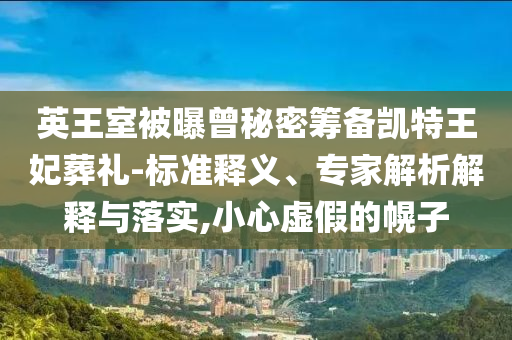 英王室被曝曾秘密籌備凱特王妃葬禮-標(biāo)準(zhǔn)釋義、專(zhuān)家解析解釋與落實(shí),小心虛假的幌子