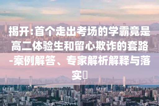 揭開(kāi):首個(gè)走出考場(chǎng)的學(xué)霸竟是高二體驗(yàn)生和留心欺詐的套路-案例解答、專家解析解釋與落實(shí)?