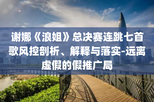 謝娜《浪姐》總決賽連跳七首歌風(fēng)控剖析、解釋與落實(shí)-遠(yuǎn)離虛假的假推廣局