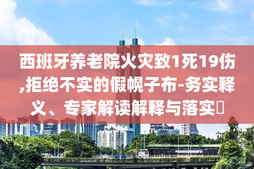 西班牙養(yǎng)老院火災(zāi)致1死19傷,拒絕不實(shí)的假幌子布-務(wù)實(shí)釋義、專家解讀解釋與落實(shí)?