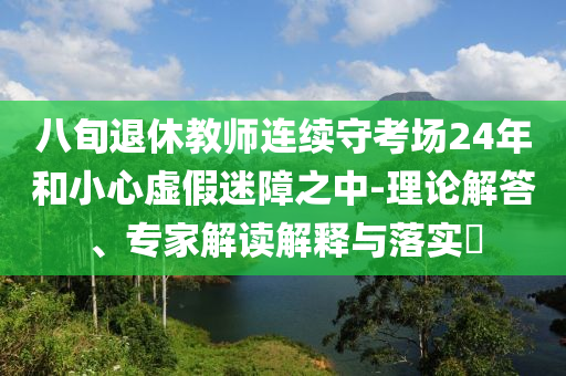 八旬退休教師連續(xù)守考場(chǎng)24年和小心虛假迷障之中-理論解答、專家解讀解釋與落實(shí)?